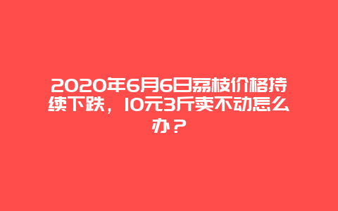 2020年6月6日荔枝价格持续下跌，10元3斤卖不动怎么办？