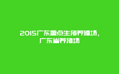 2015广东重点生猪养殖场，广东省养猪场