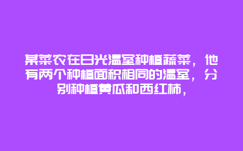 某菜农在日光温室种植蔬菜，他有两个种植面积相同的温室，分别种植黄瓜和西红柿，