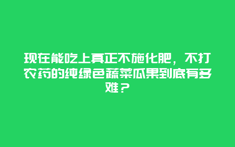 现在能吃上真正不施化肥，不打农药的纯绿色蔬菜瓜果到底有多难？