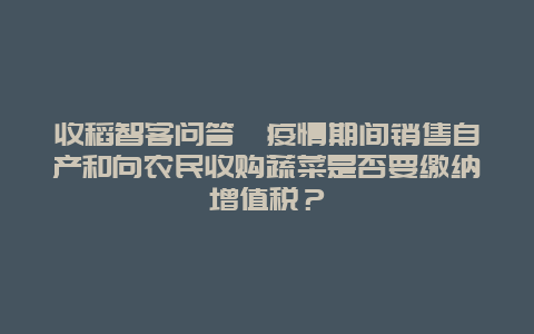 收稻智客问答丨疫情期间销售自产和向农民收购蔬菜是否要缴纳增值税？