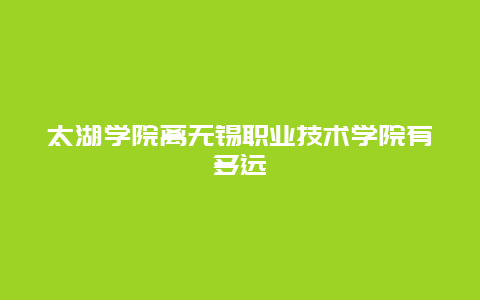 太湖学院离无锡职业技术学院有多远