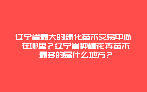 辽宁省最大的绿化苗木交易中心 在哪里？辽宁省种植花卉苗木 最多的是什么地方？