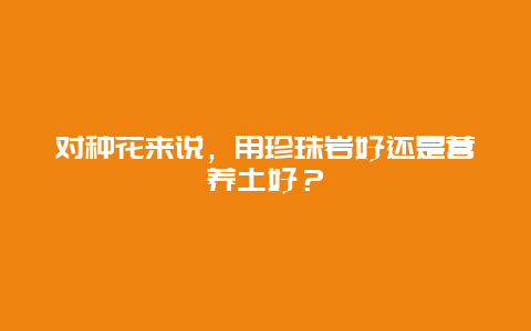 对种花来说，用珍珠岩好还是营养土好？