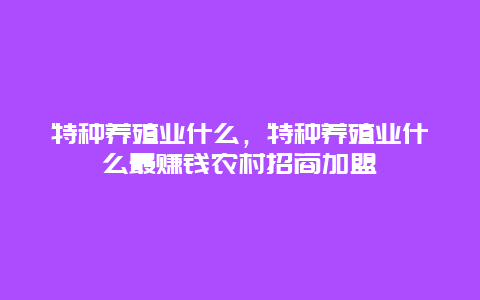 特种养殖业什么，特种养殖业什么最赚钱农村招商加盟