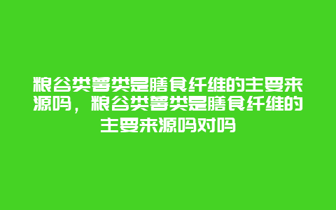 粮谷类薯类是膳食纤维的主要来源吗，粮谷类薯类是膳食纤维的主要来源吗对吗