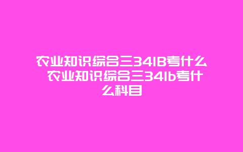 农业知识综合三341B考什么 农业知识综合三341b考什么科目