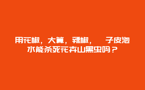 用花椒，大算，辣椒，桔子皮泡水能杀死花卉山黑虫吗？