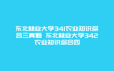 东北林业大学341农业知识综合三真题 东北林业大学342农业知识综合四