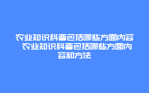 农业知识科普包括哪些方面内容 农业知识科普包括哪些方面内容和方法