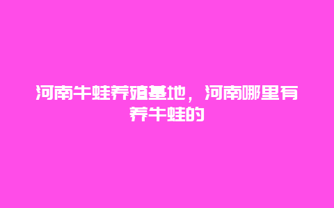 河南牛蛙养殖基地，河南哪里有养牛蛙的