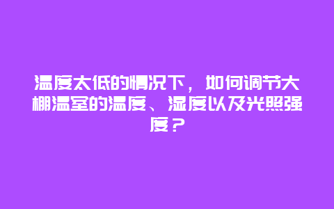 温度太低的情况下，如何调节大棚温室的温度、湿度以及光照强度？