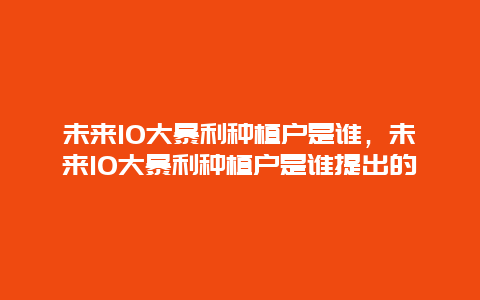 未来10大暴利种植户是谁，未来10大暴利种植户是谁提出的