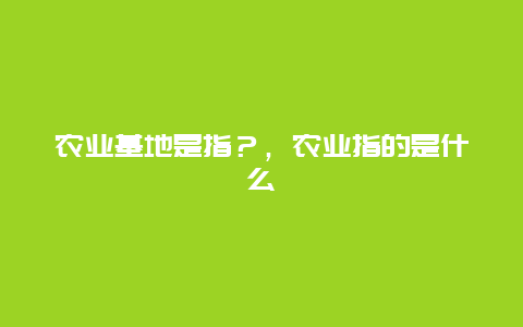 农业基地是指？，农业指的是什么