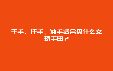 干手、汗手、油手适合盘什么文玩手串？