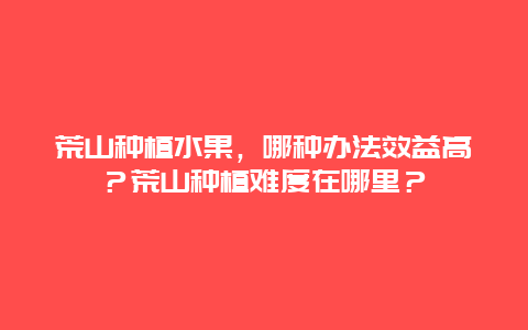 荒山种植水果，哪种办法效益高？荒山种植难度在哪里？