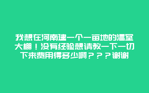 我想在河南建一个一亩地的温室大棚！没有经验想请教一下一切下来费用得多少啊？？？谢谢