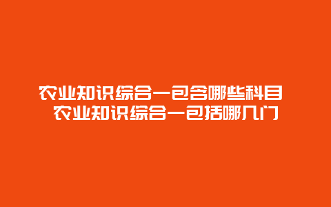 农业知识综合一包含哪些科目 农业知识综合一包括哪几门