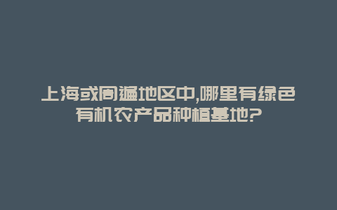 上海或周遍地区中,哪里有绿色有机农产品种植基地?