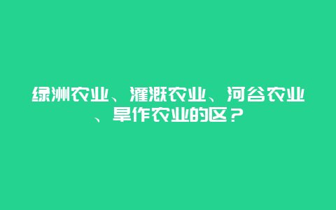 绿洲农业、灌溉农业、河谷农业、旱作农业的区？