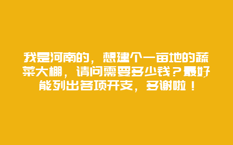 我是河南的，想建个一亩地的蔬菜大棚，请问需要多少钱？最好能列出各项开支，多谢啦！