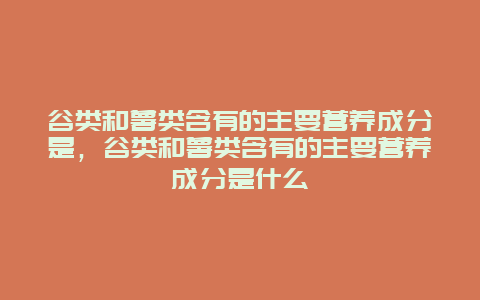 谷类和薯类含有的主要营养成分是，谷类和薯类含有的主要营养成分是什么