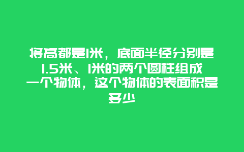 将高都是1米，底面半径分别是1.5米、1米的两个圆柱组成一个物体，这个物体的表面积是多少