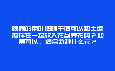 喝剩的茶叶渣晾干后可以和土壤搅拌在一起放入花盆养花吗？如果可以，适合栽种什么花？