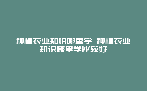 种植农业知识哪里学 种植农业知识哪里学比较好