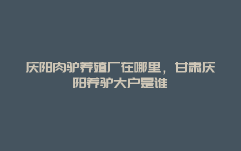 庆阳肉驴养殖厂在哪里，甘肃庆阳养驴大户是谁