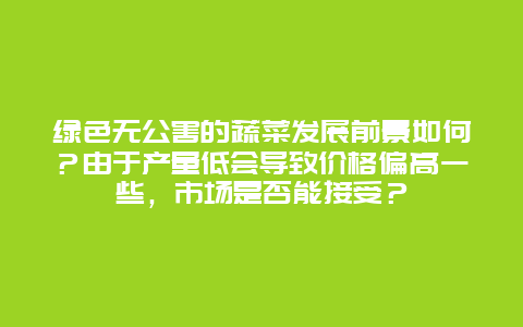 绿色无公害的蔬菜发展前景如何？由于产量低会导致价格偏高一些，市场是否能接受？