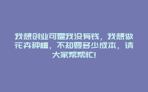 我想创业可是我没有钱，我想做花卉种植，不知要多少成本，请大家帮帮忙!