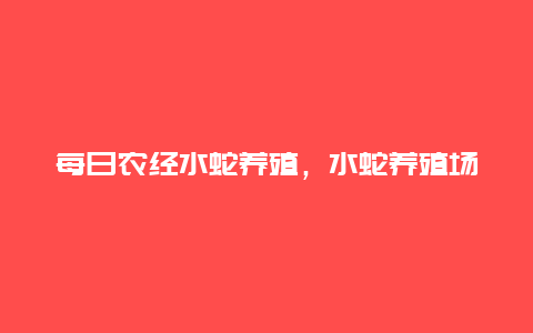 每日农经水蛇养殖，水蛇养殖场