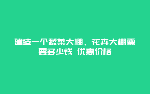 建造一个蔬菜大棚，花卉大棚需要多少钱 优惠价格