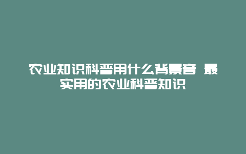 农业知识科普用什么背景音 最实用的农业科普知识