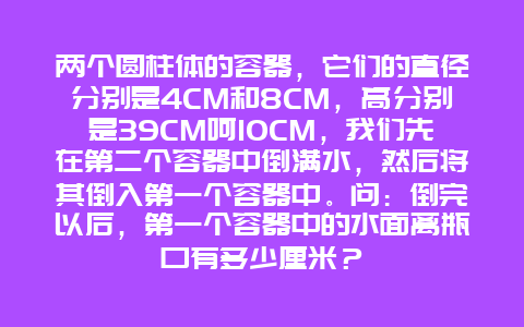 两个圆柱体的容器，它们的直径分别是4CM和8CM，高分别是39CM呵10CM，我们先在第二个容器中倒满水，然后将其倒入第一个容器中。问：倒完以后，第一个容器中的水面离瓶口有多少厘米？