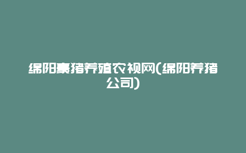 绵阳豪猪养殖农视网(绵阳养猪公司)