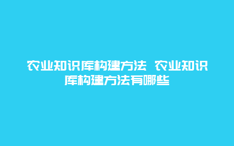 农业知识库构建方法 农业知识库构建方法有哪些