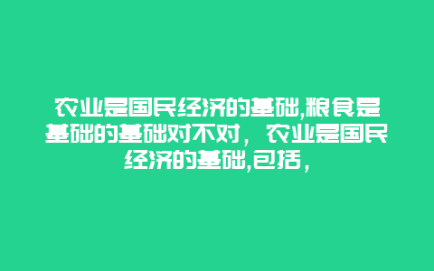 农业是国民经济的基础,粮食是基础的基础对不对，农业是国民经济的基础,包括，