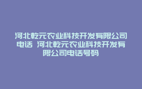 河北乾元农业科技开发有限公司电话 河北乾元农业科技开发有限公司电话号码