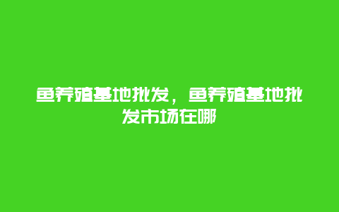 鱼养殖基地批发，鱼养殖基地批发市场在哪