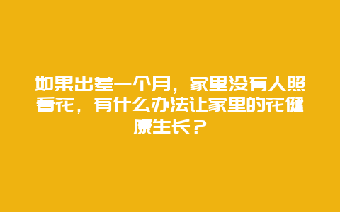 如果出差一个月，家里没有人照看花，有什么办法让家里的花健康生长？