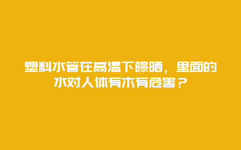 塑料水管在高温下曝晒，里面的水对人体有木有危害？