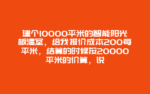 建个10000平米的智能阳光板温室，给我报价成本200每平米，结算的时候按20000平米的价算，说