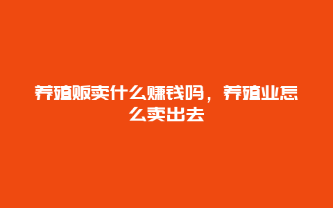 养殖贩卖什么赚钱吗，养殖业怎么卖出去