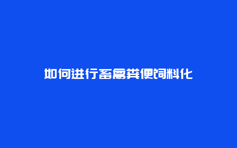 如何进行畜禽粪便饲料化