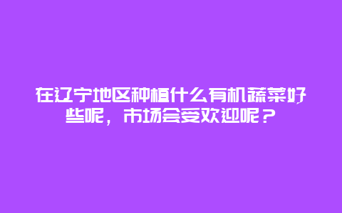 在辽宁地区种植什么有机蔬菜好些呢，市场会受欢迎呢？