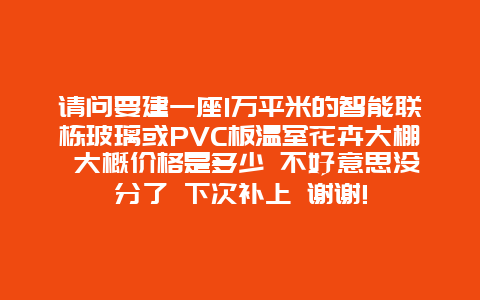 请问要建一座1万平米的智能联栋玻璃或PVC板温室花卉大棚 大概价格是多少 不好意思没分了 下次补上 谢谢!