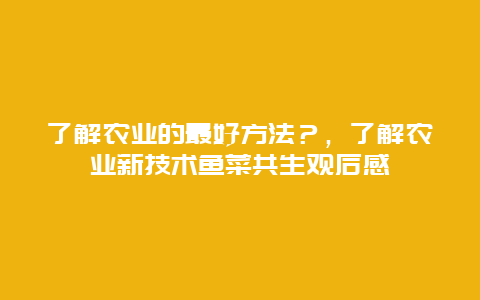 了解农业的最好方法？，了解农业新技术鱼菜共生观后感