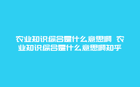 农业知识综合是什么意思啊 农业知识综合是什么意思啊知乎